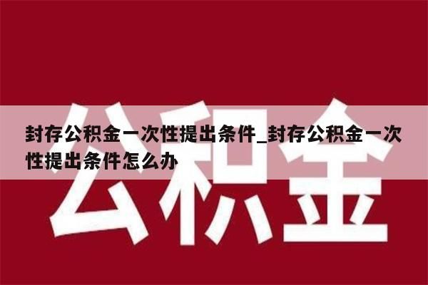 封存公积金一次性提出条件_封存公积金一次性提出条件怎么办