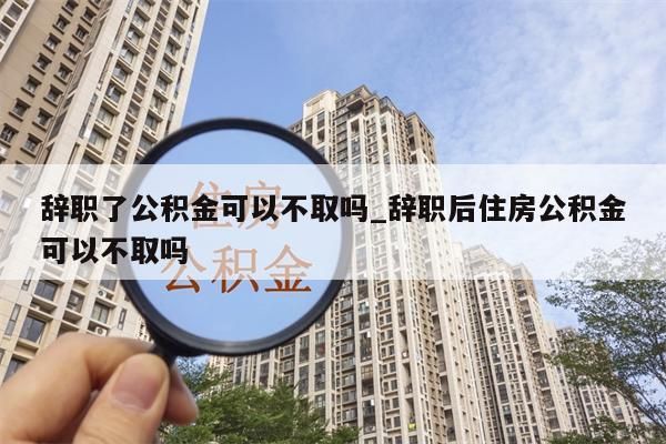 辞职了公积金可以不取吗_辞职后住房公积金可以不取吗